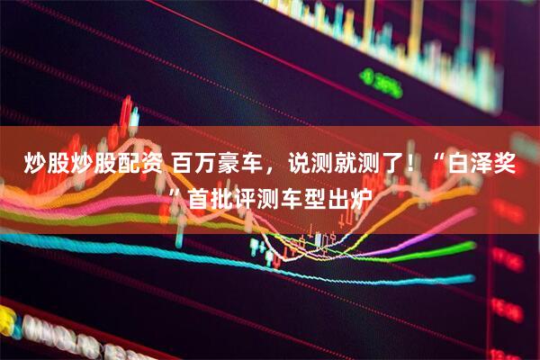 炒股炒股配资 百万豪车，说测就测了！“白泽奖”首批评测车型出炉