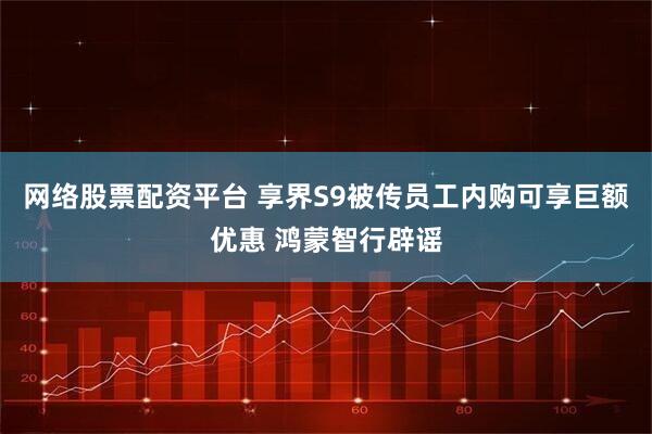 网络股票配资平台 享界S9被传员工内购可享巨额优惠 鸿蒙智行辟谣