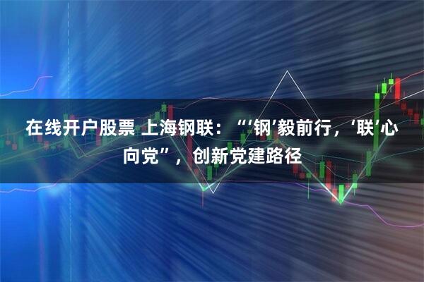 在线开户股票 上海钢联：“‘钢’毅前行，‘联’心向党”，创新党建路径