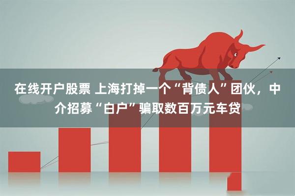 在线开户股票 上海打掉一个“背债人”团伙，中介招募“白户”骗取数百万元车贷