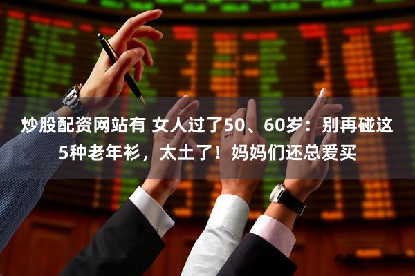 炒股配资网站有 女人过了50、60岁：别再碰这5种老年衫，太土了！妈妈们还总爱买