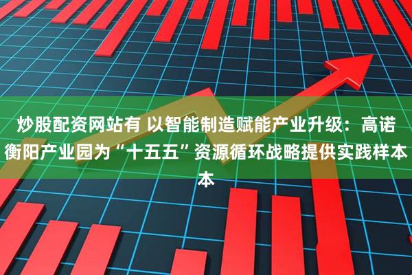 炒股配资网站有 以智能制造赋能产业升级：高诺衡阳产业园为“十五五”资源循环战略提供实践样本