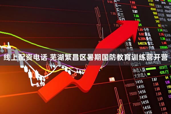 线上配资电话 芜湖繁昌区暑期国防教育训练营开营