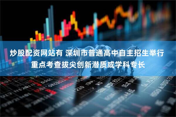 炒股配资网站有 深圳市普通高中自主招生举行 重点考查拔尖创新潜质或学科专长