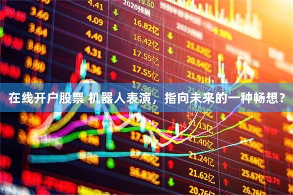 在线开户股票 机器人表演，指向未来的一种畅想？