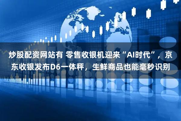 炒股配资网站有 零售收银机迎来“AI时代”，京东收银发布D6一体秤，生鲜商品也能毫秒识别