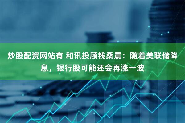 炒股配资网站有 和讯投顾钱桑晨：随着美联储降息，银行股可能还会再涨一波