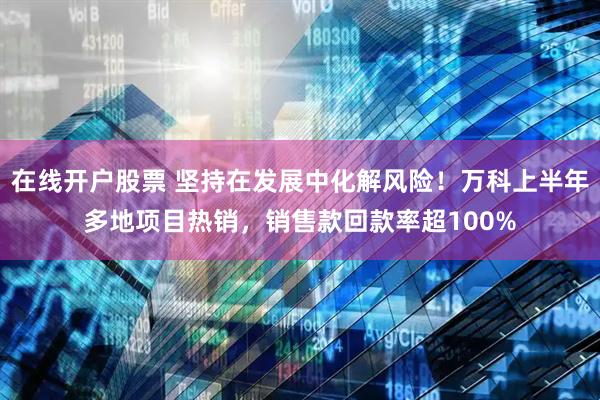 在线开户股票 坚持在发展中化解风险！万科上半年多地项目热销，销售款回款率超100%