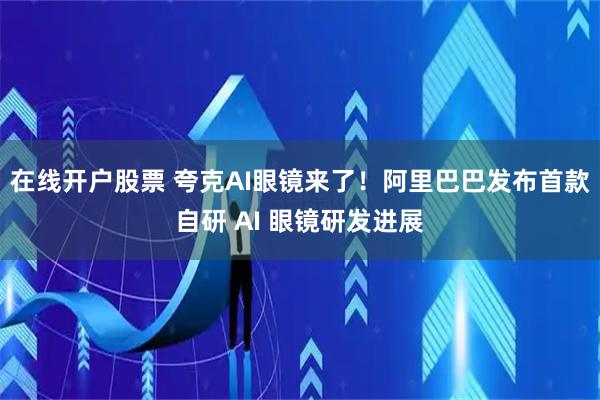在线开户股票 夸克AI眼镜来了！阿里巴巴发布首款自研 AI 眼镜研发进展