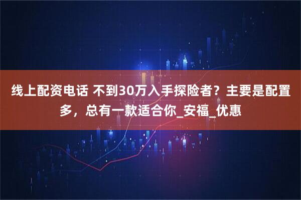 线上配资电话 不到30万入手探险者？主要是配置多，总有一款适合你_安福_优惠