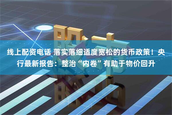线上配资电话 落实落细适度宽松的货币政策！央行最新报告：整治“内卷”有助于物价回升