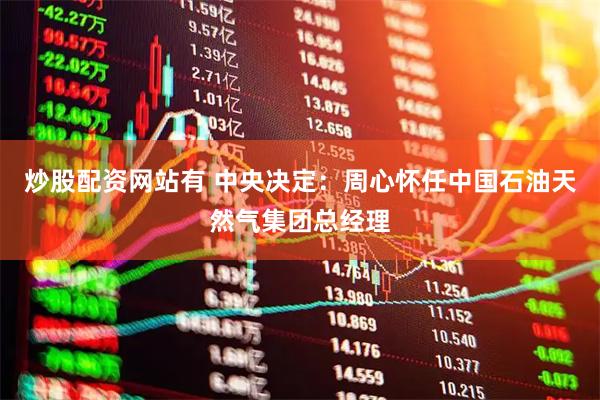 炒股配资网站有 中央决定：周心怀任中国石油天然气集团总经理