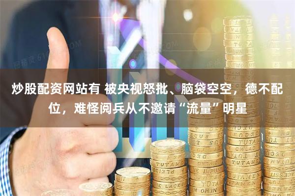 炒股配资网站有 被央视怒批、脑袋空空，德不配位，难怪阅兵从不邀请“流量”明星
