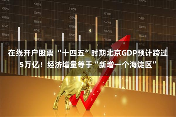 在线开户股票 “十四五”时期北京GDP预计跨过5万亿！经济增量等于“新增一个海淀区”
