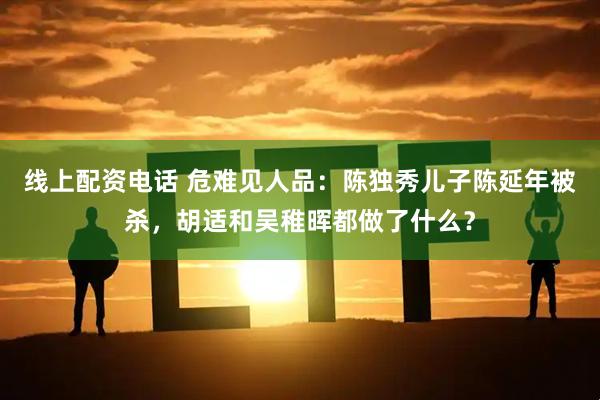 线上配资电话 危难见人品：陈独秀儿子陈延年被杀，胡适和吴稚晖都做了什么？