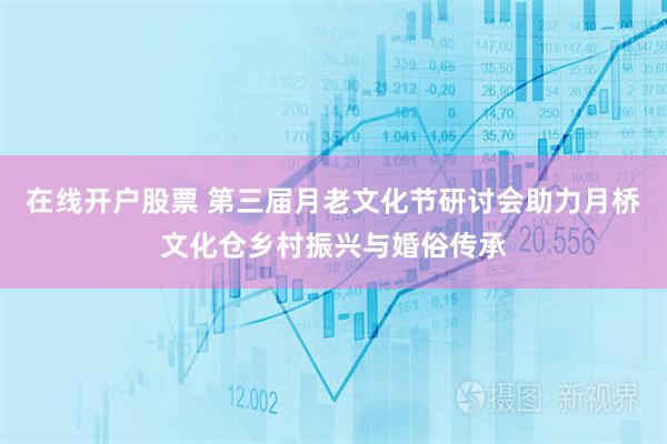 在线开户股票 第三届月老文化节研讨会助力月桥文化仓乡村振兴与婚俗传承