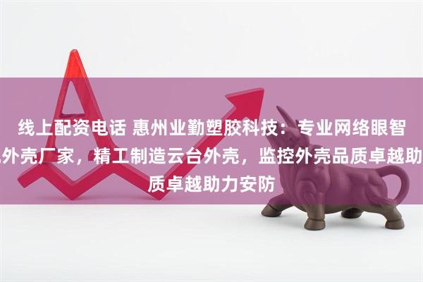 线上配资电话 惠州业勤塑胶科技：专业网络眼智能球机外壳厂家，精工制造云台外壳，监控外壳品质卓越助力安防