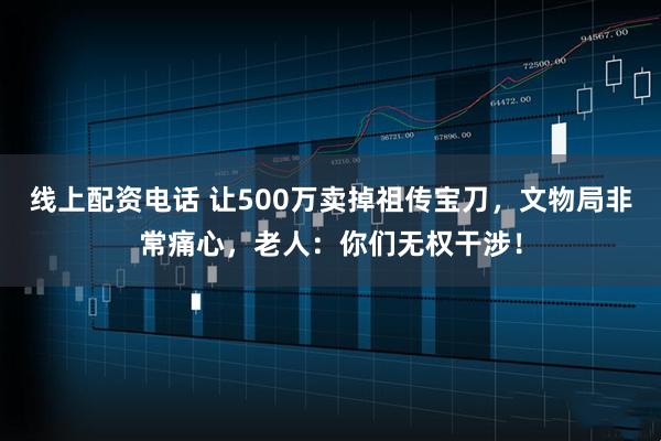 线上配资电话 让500万卖掉祖传宝刀，文物局非常痛心，老人：你们无权干涉！
