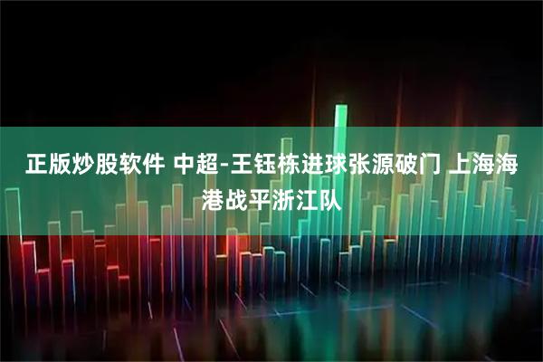正版炒股软件 中超-王钰栋进球张源破门 上海海港战平浙江队
