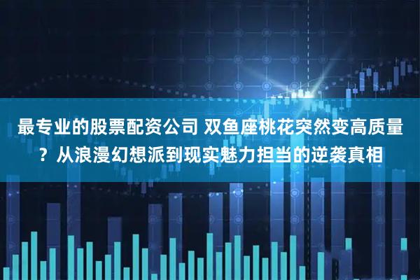 最专业的股票配资公司 双鱼座桃花突然变高质量？从浪漫幻想派到现实魅力担当的逆袭真相